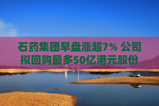 石药集团早盘涨超7% 公司拟回购最多50亿港元股份  第1张