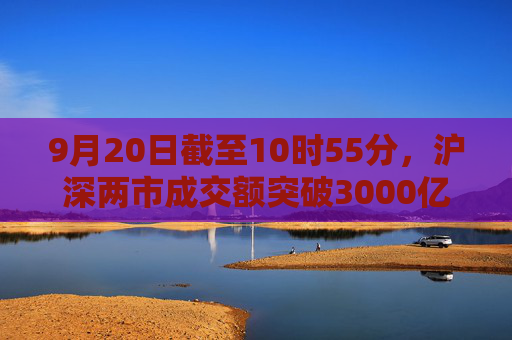 9月20日截至10时55分，沪深两市成交额突破3000亿元