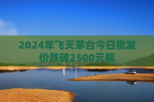 2024年飞天茅台今日批发价跌破2500元瓶