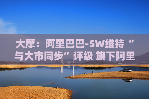 大摩：阿里巴巴-SW维持“与大市同步”评级 旗下阿里云大型语言模型推理成本大降