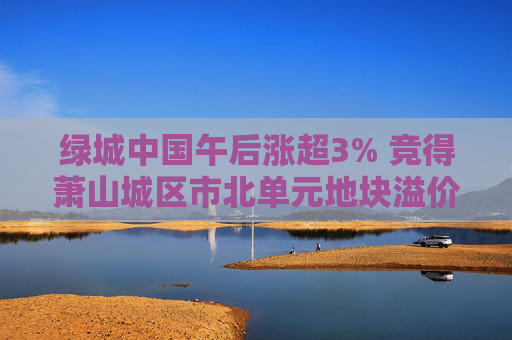 绿城中国午后涨超3% 竞得萧山城区市北单元地块溢价率16.58%  第1张