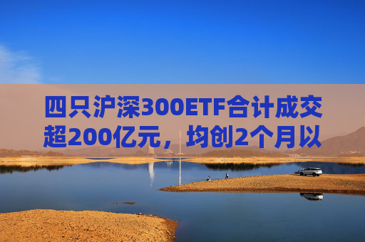 四只沪深300ETF合计成交超200亿元，均创2个月以来成交天量