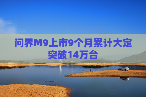 问界M9上市9个月累计大定突破14万台  第1张